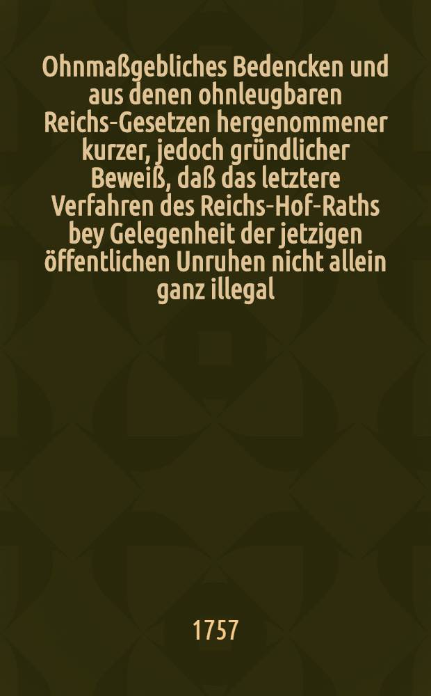 Ohnmaßgebliches Bedencken und aus denen ohnleugbaren Reichs-Gesetzen hergenommener kurzer, jedoch gründlicher Beweiß, daß das letztere Verfahren des Reichs-Hof-Raths bey Gelegenheit der jetzigen öffentlichen Unruhen nicht allein ganz illegal, Reichs-Constitutions-wiedrig, mithin ungültig, sondern auch denen gesamten Standen des Reichs höchst praejudicirlich sey ...