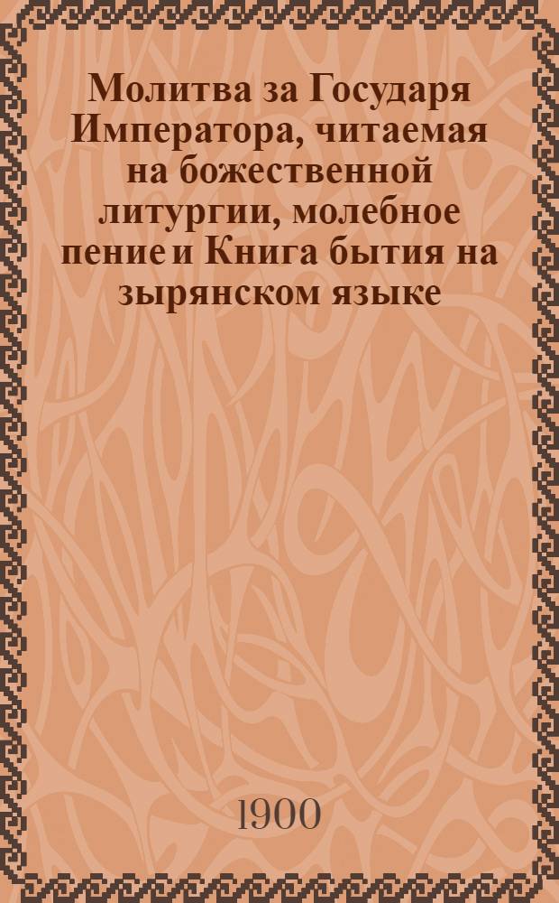Молитва за Государя Императора, читаемая на божественной литургии, молебное пение и Книга бытия на зырянском языке : С прил. крат. зырян. грамматики, зыряно - русского и русско - зырянского словарей и трех поучений на зырян. яз. (с обозначением всех зырян. звуков рус. буквами) : Для церк. - приход. шк. и шк. грамоты Зырян. края