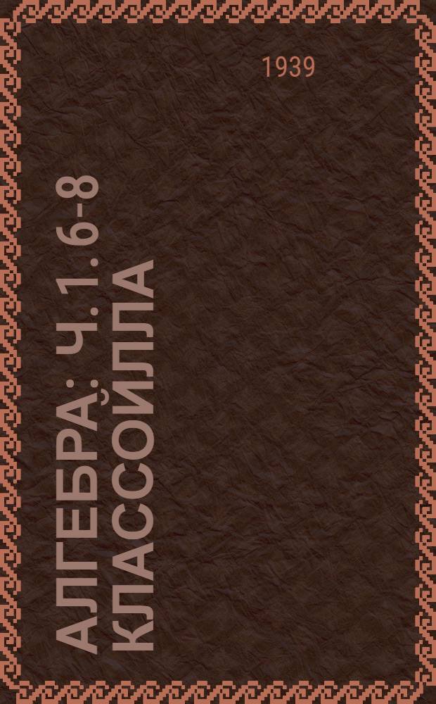 Алгебра : Ч. 1. 6-8 классойлла = Алгебра для неполной средней и средней школы