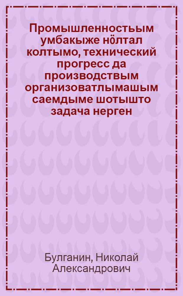 Промышленностьым умбакыже н&ouml;лтал колтымо, технический прогресс да производствым организоватлымашым саемдыме шотышто задача нерген : КПСС ЦК Пленумыштыже Н. А. Булганин йолташын 1955 ий 4 июлььышто ыштыме докладше = О задачах по дальнейшему подъему промышленности, техническом прогрессу и улучшению организации производства