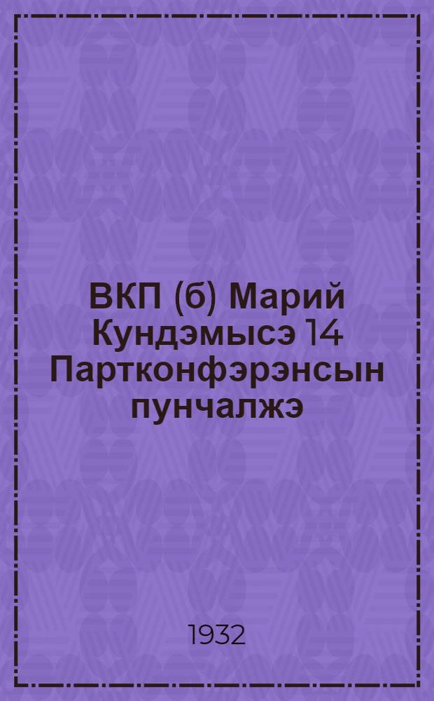 ВКП(б) Марий Кундэмысэ 14 Партконфэрэнсын пунчалжэ : (1932-ии 14-19 йанвар) = Резолюции 14 Марийской Областной Партконференции