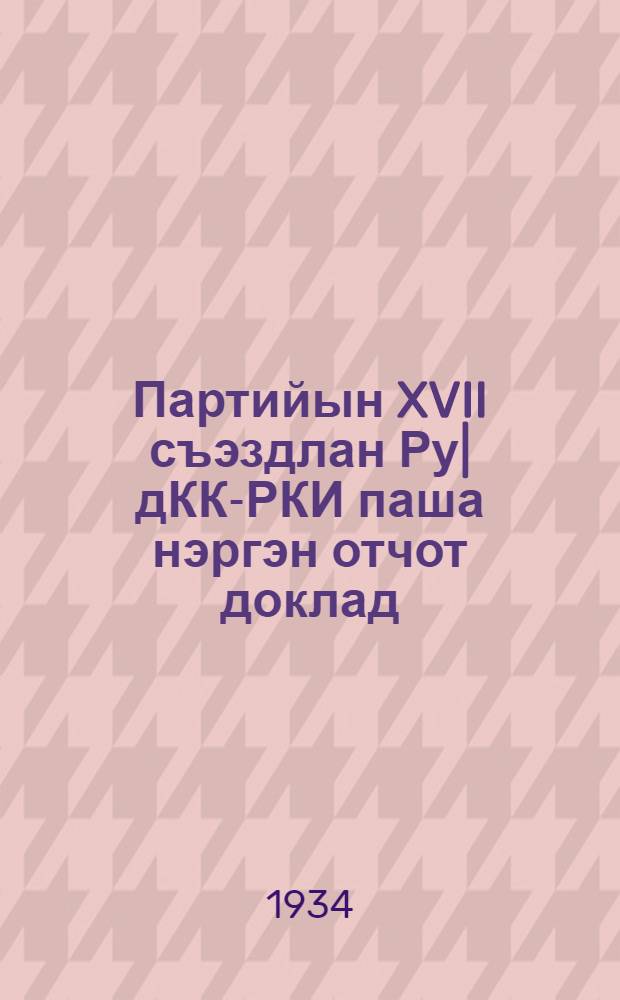 Партийын XVII съэздлан Ру|дКК-РКИ паша нэргэн отчот доклад : 1934 ий 1 февраль = Отчетный доклад XVII съезду партии о работе ЦКК-РКИ