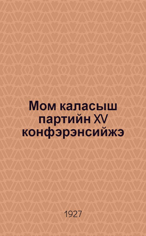 Мом каласыш партийн XV конфэрэнсийжэ = Что постановила XV партконференция