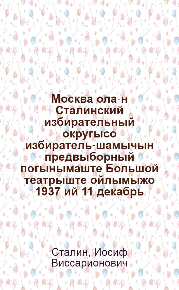Москва ола-н Сталинский избирательный округысо избиратель-шамычын предвыборный погынымаште Большой театрыште ойлымыжо 1937 ий 11 декабрь = Речь на предвыборном собрании избирателей Сталинского избирательного округа г. Москвы 11 декабря 1937 года в Большом театре