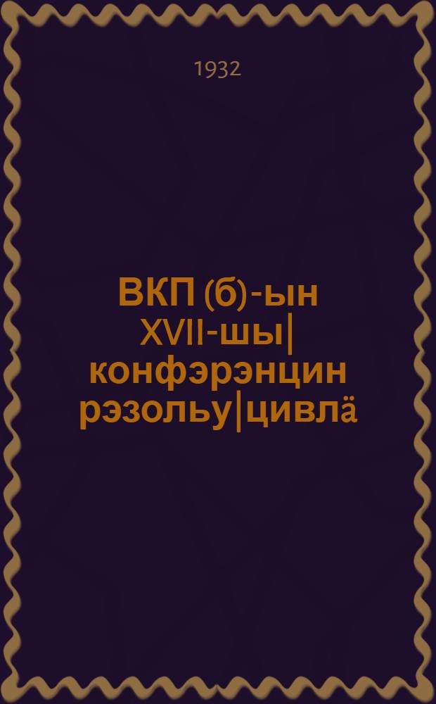 ВКП(б)-ын XVII-шы| конфэрэнцин рэзольу|цивл&auml; : (1932 ин фэвраль 4-шы|н ЦК ВКП(б)-ын пльэнумдон утверждайывл&auml; ылыт) = Резолюции XVII конференции ВКП(б)