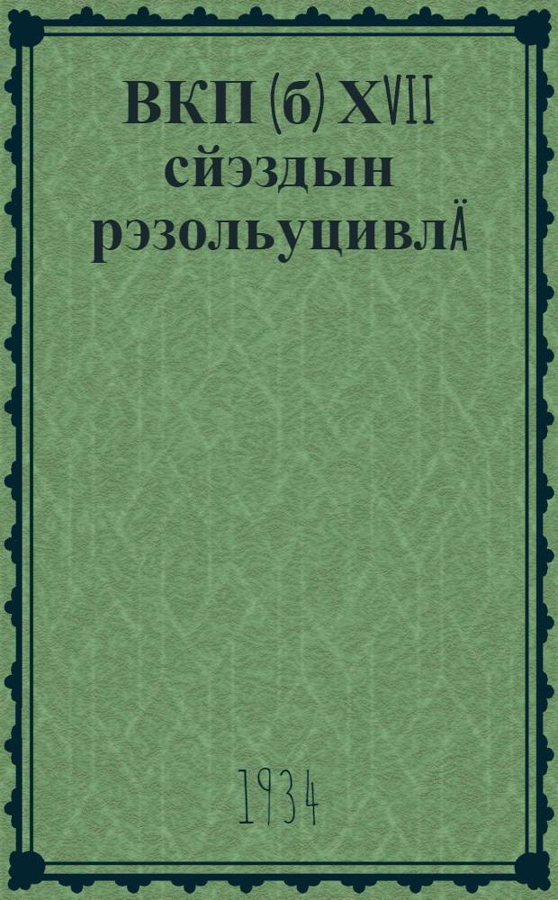 ВКП(б) ХVII сйэздын рэзольуцивлä : 1934 и 26 йанвар - 10 фэвраль = Резолюции ХVII съезда ВКП(б)