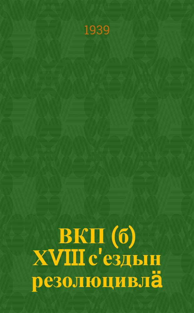 ВКП(б) ХVIII с'ездын резолюцивлä : 1939 ин 10-21 мартын = Резолюции ХVIII съезда ВКП(б)