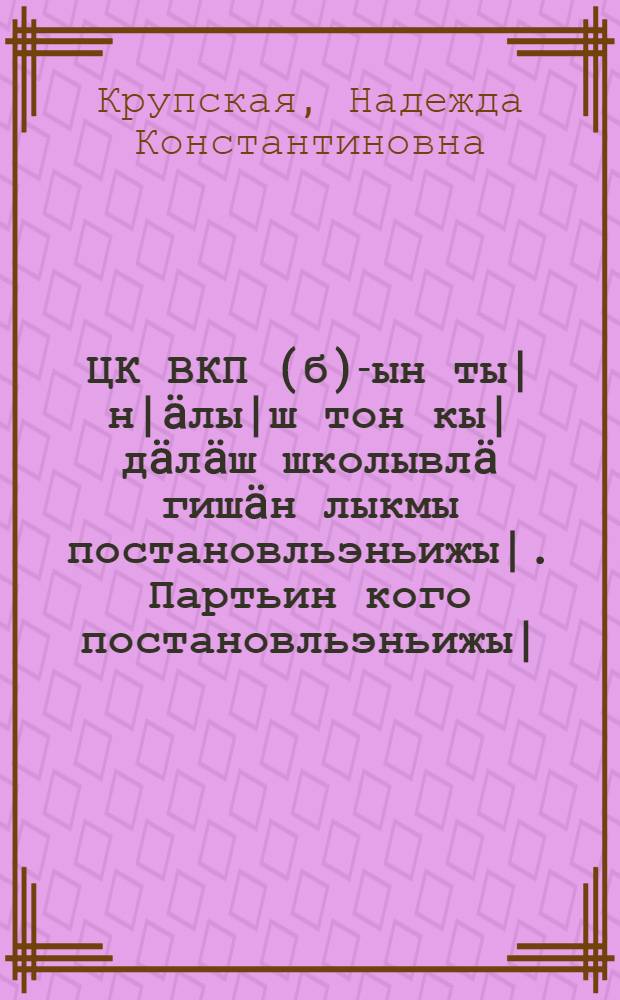 ЦК ВКП(б)-ын ты|н|&auml;лы|ш тон кы|д&auml;л&auml;ш школывл&auml; гиш&auml;н лыкмы постановльэньижы|. Партьин кого постановльэньижы|. 1931 ин 5 сэнть&auml;выры|н ЦК ВКП(б) лыкмв постановльэньи сэмы|нь ты|н|&auml;лты|ш школы дон кы|д&auml;л&auml;ш школышты программым ы|шт&auml;ш ты|н| корнывл&auml;м анчиктымы гиш&auml;н ы|шты|мы| Наркомпрос колльэгин постановльэньижы| : (Ти постановльэньи 1931 ин 10 нойав|ыры|н лыкмы) = Постановление ЦК ВКП(б) о начальной и средней школе. Важнейшеее постановление партии (статья т. Крупской). Постановление Коллегии НКП об основных установках по составлению программ начальной и средней школы на основании постановления ЦК ВКП(б) от 5/IX 1931 г. от 10 ноября 1931 г.