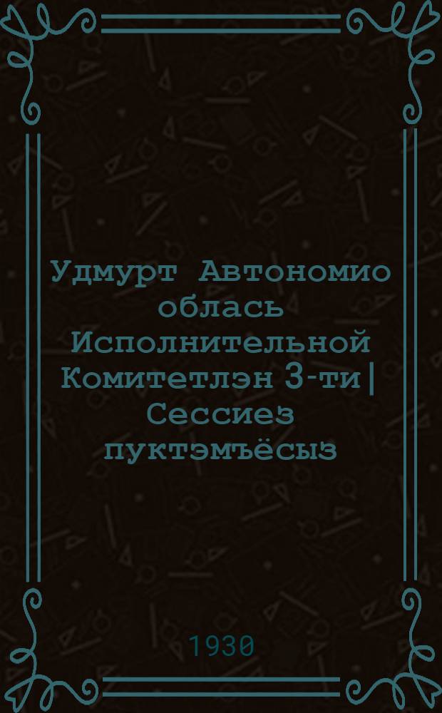 Удмурт Автономио облась Исполнительной Комитетлэн 3-ти| Сессиез пуктэмъёсыз : 20-25 янв. 1930 г = Постановления 3-й Сессии Областьного Исполнительного Комитета Совета Р.К. и К. Д. Вотской Автономной Области
