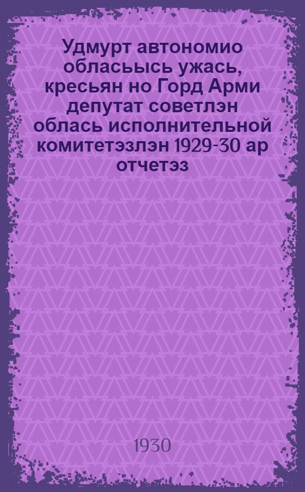 Удмурт автономио обласьысь ужась, кресьян но Горд Арми депутат советлэн облась исполнительной комитетэзлэн 1929-30 ар отчетэз = [Отчет Удмуртского областного исполнительного комитета рабочих, крестьянских и красноармейских депутатов за 1929-30 год]