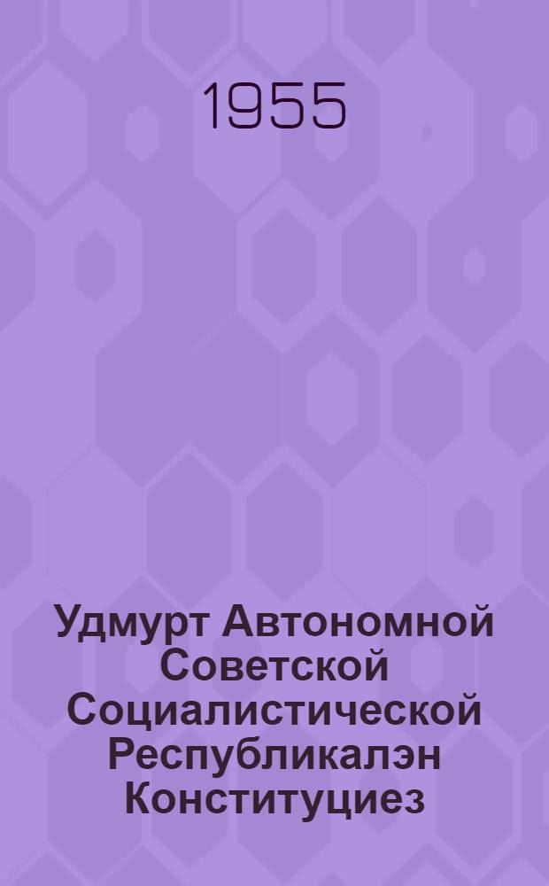 Удмурт Автономной Советской Социалистической Республикалэн Конституциез (Основной законэз) : Удмурт АССР-лэн Верх. Сов. 1955 аре 6 апрелёзь кутэм воштонъёс но ватсанъёс пыртэмын = Конституция (Основной закон) Удмуртской Автономной Советской Социалистической Республики