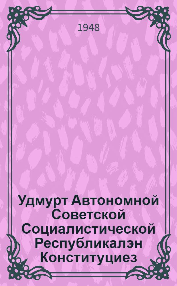 Удмурт Автономной Советской Социалистической Республикалэн Конституциез (Основной Законез) : ред. комиссилэн докладэзья Удм. АССР-лэн Верх. Сов. 1948 арын 9 июне юнматэм воштоньёс но ватсаньёс пыртэмын = Конститутция (Основной Закон) Удмуртской АССР