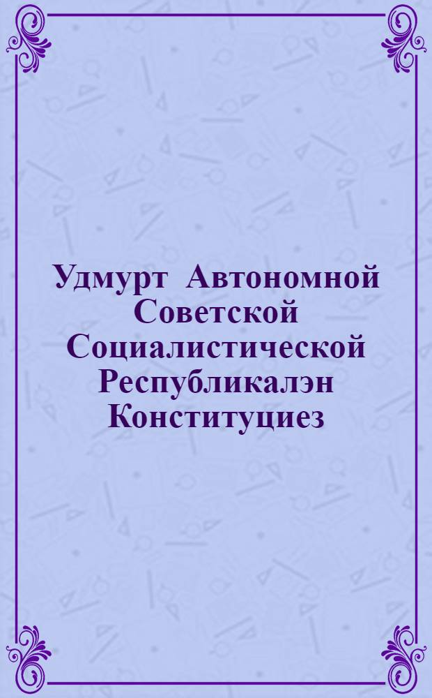 Удмурт Автономной Советской Социалистической Республикалэн Конституциез (Основной Законэз) : УАССР-лэн конст. Удмурт АССР-ысь сов. чрезв. 2 съезданызы эскерыны понна УАССР-ысь ЦИК-лэн конст. ком. сётам но УАССР-ысь ЦИК-лэн президиуменыз одобрить карем проектэз = Конституция УАССР