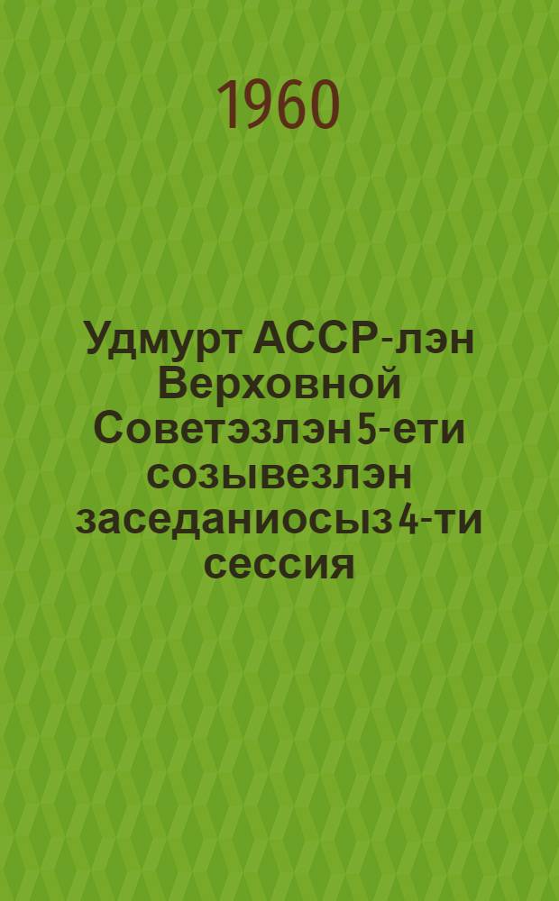Удмурт АССР-лэн Верховной Советэзлэн 5-ети созывезлэн заседаниосыз 4-ти сессия : (1960 арын 31 мае) : стеногр. отчет = Заседания Верховного Совета Удмуртской АССР 5-го созыва, 4-я сессия