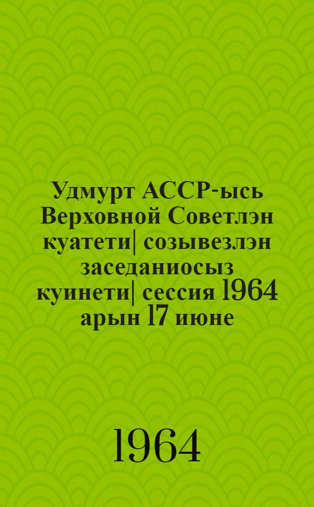 Удмурт АССР-ысь Верховной Советлэн куатети| созывезлэн заседаниосыз куинети| сессия 1964 арын 17 июне : стеногр. отчет = Заседания Верховного Совета Удмуртской АССР шестого созыва третья сессия