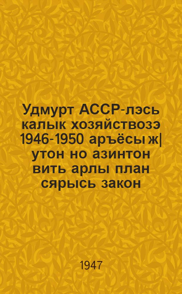 Удмурт АССР-лэсь калык хозяйствозэ 1946-1950 аръёсы ж|утон но азинтон вить арлы план сярысь закон = Закон о пятилетнем плане восстановления и развития народного хозяйства УАССР на 1946-1950 гг.