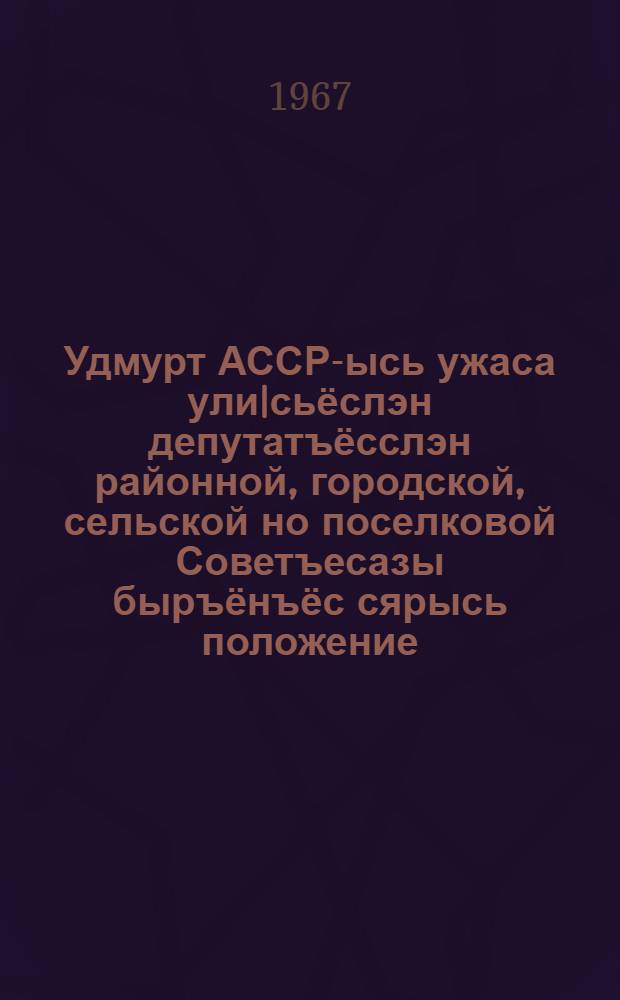 Удмурт АССР-ысь ужаса ули|сьёслэн депутатъёсслэн районной, городской, сельской но поселковой Советъесазы быръёнъёс сярысь положение : юнматэмын Удмурт АССР-ысь Верховной Советлэн Президиумезлэн 1950 арын 3 октябре поттэм Указэныз : Удмурт АССР-ысь Верховной Советлэн Президиумезлэн 1954 арын 11 декабре, 1959 арын 5 январе, 1963 арын 12 январе, 1965 арын 25 ноябре, 1966 арын 28 октябре но 1966 арын 29 ноябре Указъёсыныз пыртэм воштонъёсын но ватсанъёсын = Положение о выборах в районные, городские, сельские и поселковые Совееты депутатов трудящихся УАССР