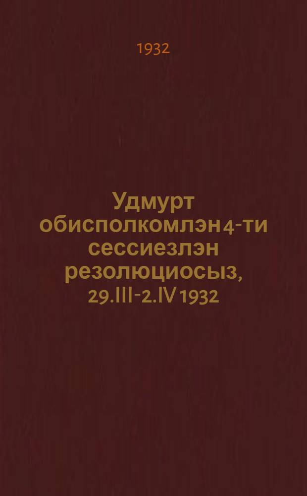 Удмурт обисполкомлэн 4-ти сессиезлэн резолюциосыз, 29.III-2.IV 1932 = Резолюции 4-й сессии обисполкома УАО