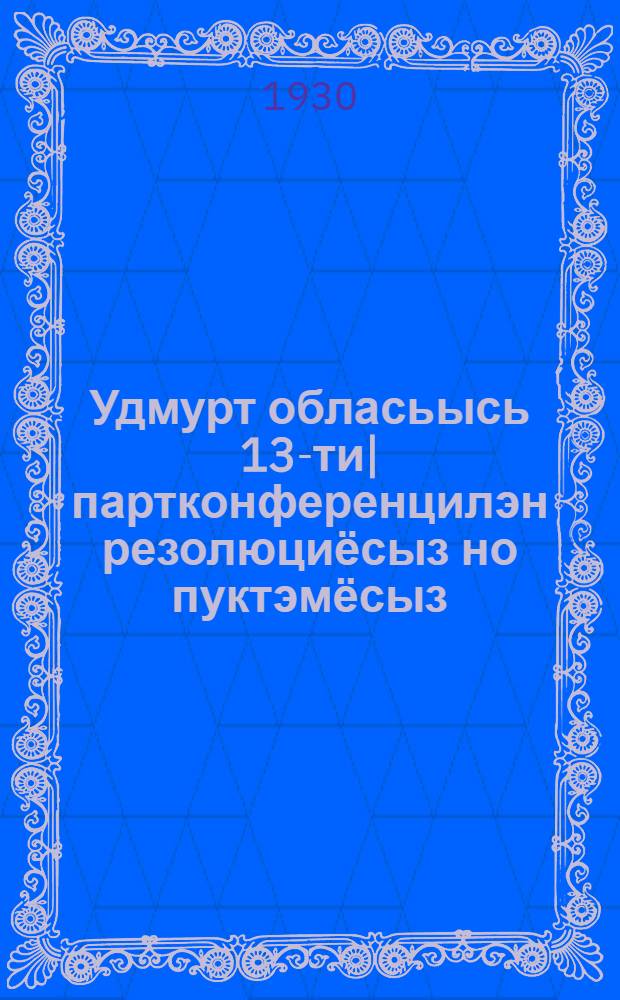 Удмурт обласьысь 13-ти| партконференцилэн резолюциёсыз но пуктэмёсыз = Резолюции и постановления 13-й областной партконференции Вотобласти