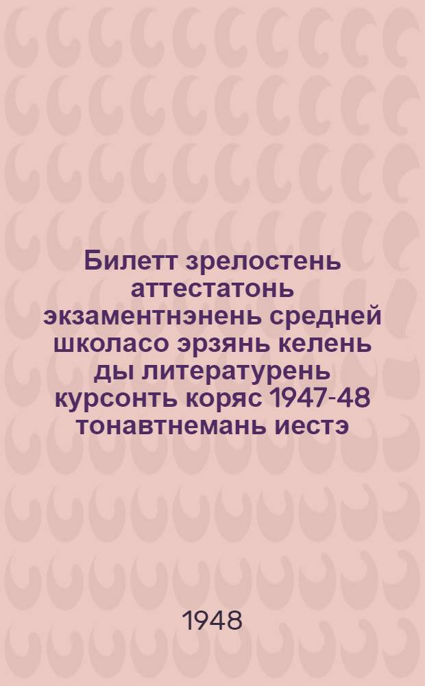 Билетт зрелостень аттестатонь экзаментнэнень средней школасо эрзянь келень ды литературень курсонть коряс 1947-48 тонавтнемань иестэ = Билеты для экзаменов на аттестат зрелости по эрзянскому языку [и литературе] за курс средней школы на 1947-48 учебный год