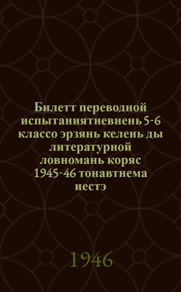 Билетт переводной испытаниятневнень 5-6 классо эрзянь келень ды литературной ловномань коряс 1945-46 тонавтнема иестэ = Билеты для переводных испытаний по эрзянскому языку и литературному чтению за 5-6 кл. на 1945-46 учеб. год