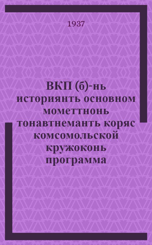 ВКП(б)-нь историянть основном мометтнонь тонавтнеманть коряс комсомольской кружоконь программа : кемекстазь ВЛКСМ-нь ЦК-нть бюрасо 1936 иень декабрянь 17 ийсте = Программа комсомольского кружка по изучению основных моментов истории ВКП(б)