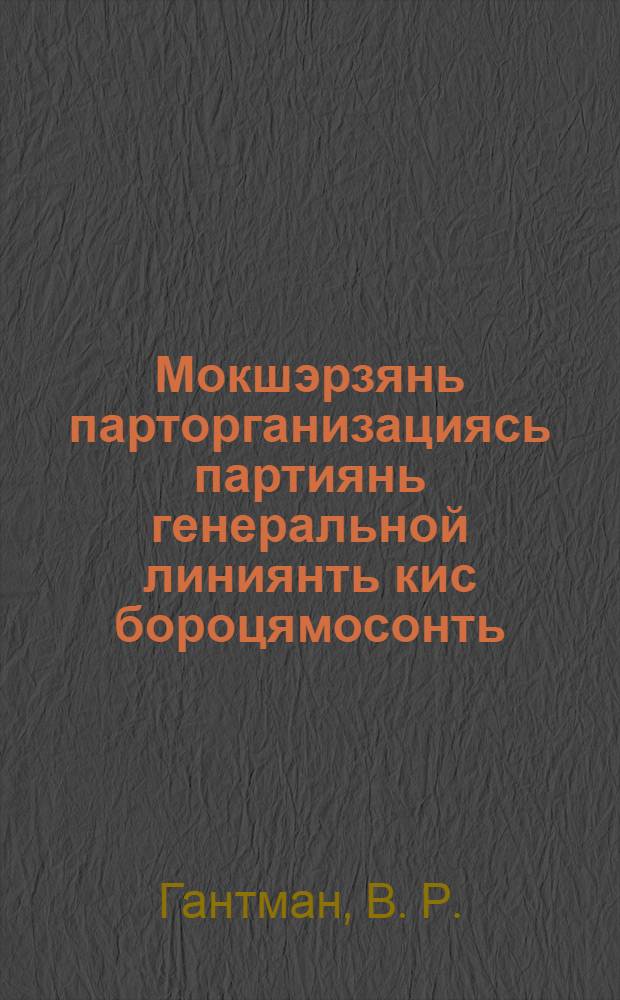 Мокшэрзянь парторганизациясь партиянь генеральной линиянть кис бороцямосонть : (ВКП(б)-нь обкомонь работадо IV облпартконференциясо доклад 1934 иень янв. 7-12 чистэ) = Парторганизация Мордовии в боях за генеральную динию партии