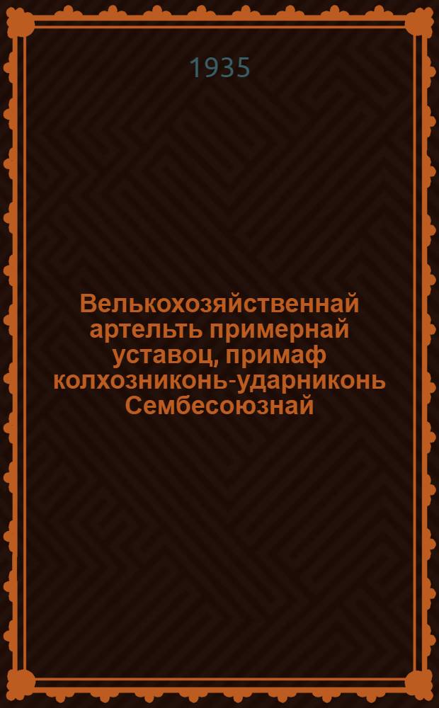 Велькохозяйственнай артельть примернай уставоц, примаф колхозниконь-ударниконь Сембесоюзнай : омбоце съездса и кемокстазь СССР Народнай Комиссаронь Советсь и ВКП(б)-нь ЦК февр. 17-ця шистонза 1935 кизоня = Примерный устав сельскохозяйственной артели
