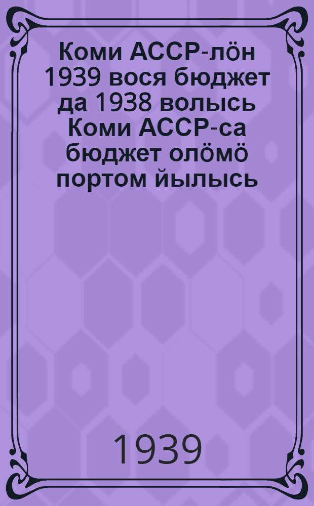 Коми АССР-лöн 1939 вося бюджет да 1938 волысь Коми АССР-са бюджет олöмö портом йылысь = Об исполнении бюджета Коми АССР за 1938 год и бюджете на 1939 год