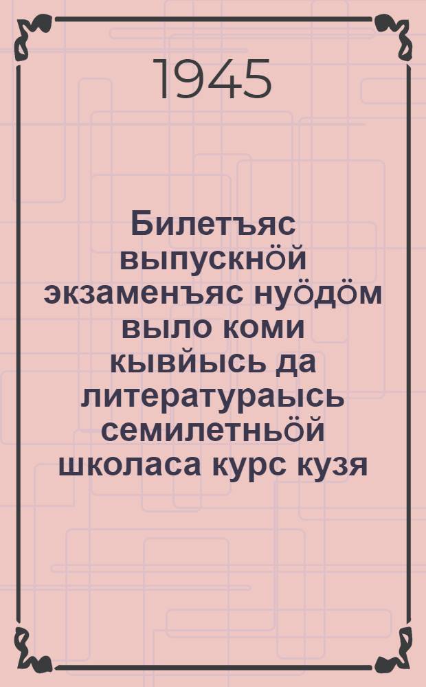 Билетъяс выпускнöй экзаменъяс нуöдöм выло коми кывйысь да литератураысь семилетньöй школаса курс кузя, 1944-1945 велодчан во выло = Билеты для выпускных экзаменов по коми языку и литературе за курс семилетней школы на 1944-45 учебный год