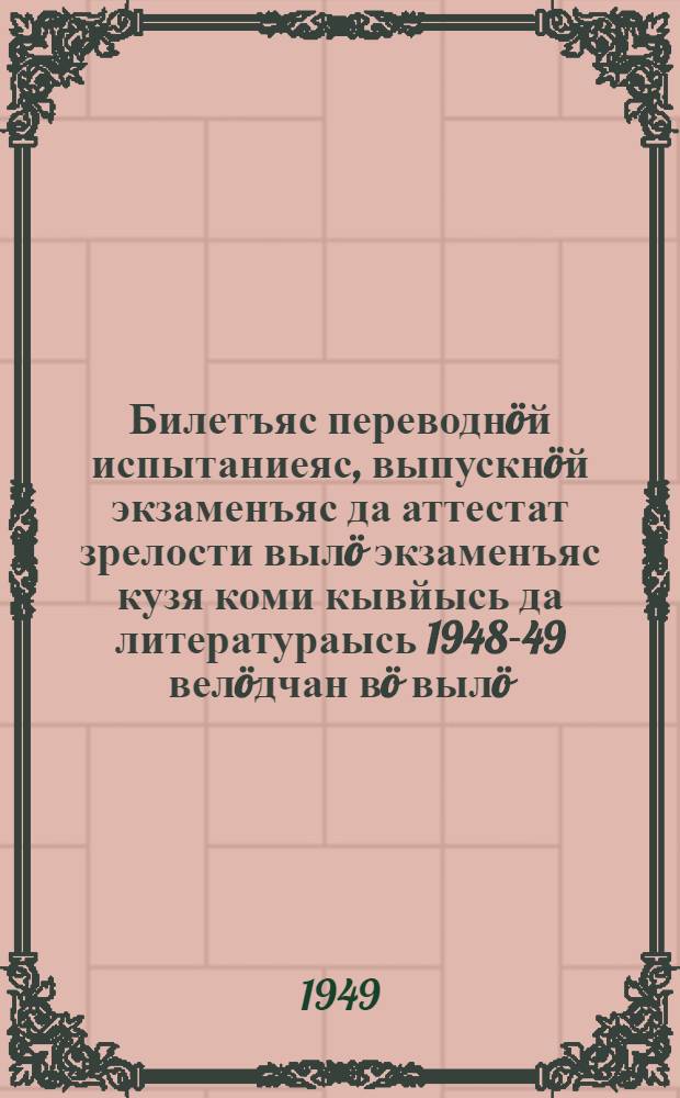 Билетъяс переводн&ouml;й испытаниеяс, выпускн&ouml;й экзаменъяс да аттестат зрелости выл&ouml; экзаменъяс кузя коми кывйысь да литератураысь 1948-49 вел&ouml;дчан в&ouml; выл&ouml; = Билеты для переводных испытаний, выпускных экзаменов и экзаменов на аттестат зрелости по коми языку и литературе на 1948-49 учебный год