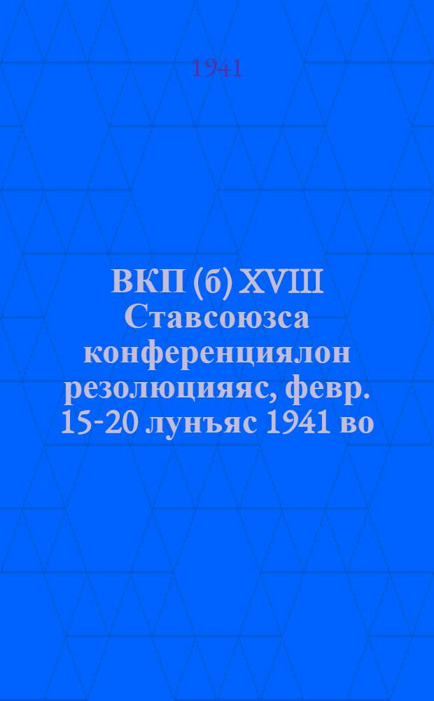 ВКП(б) XVIII Ставсоюзса конференциялон резолюцияяс, [февр. 15-20 лунъяс 1941 во] = Резолюции XVIII Всесоюзной конференции ВКП(б)