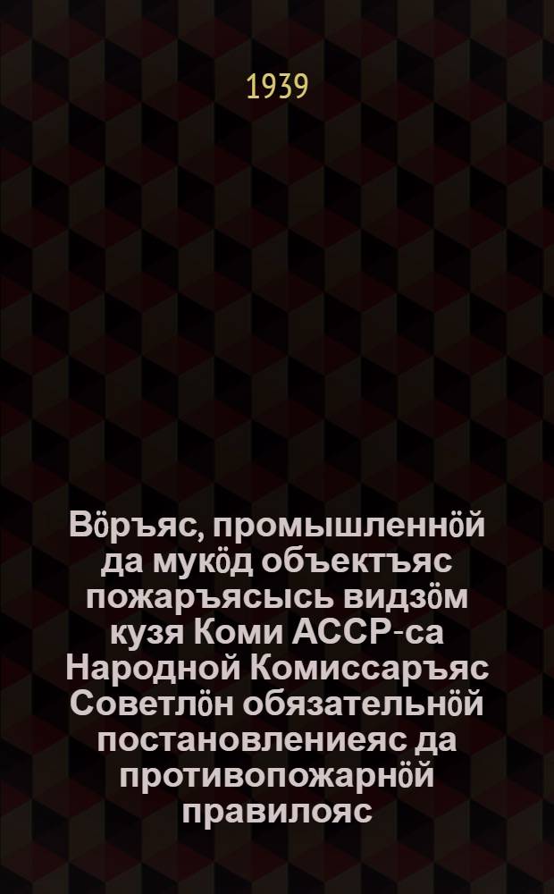Вöръяс, промышленнöй да мукöд объектъяс пожаръясысь видзöм кузя Коми АССР-са Народной Комиссаръяс Советлöн обязательнöй постановлениеяс да противопожарнöй правилояс = Обязательные постановления Совета Народных Комиссаров Коми АССР и противопожарные правила по охране лесов, промышленности и других объектов от пожаров