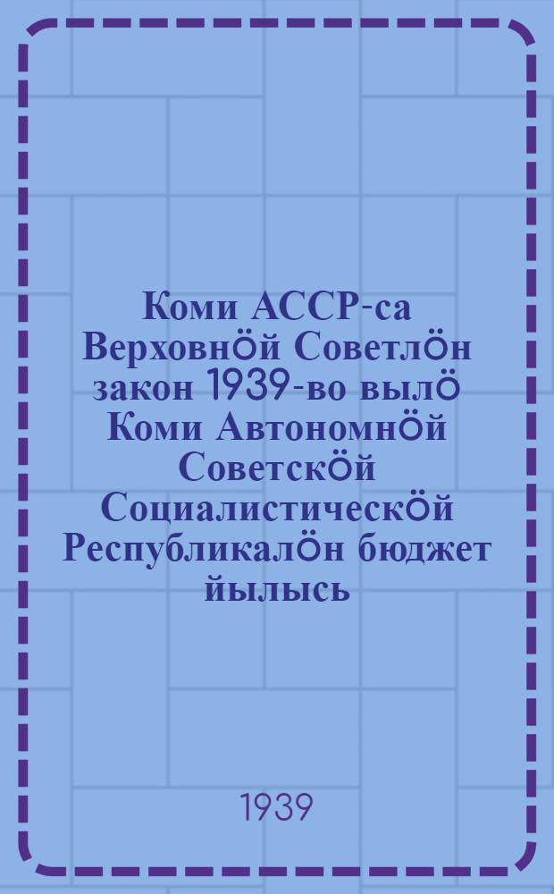 Коми АССР-са Верховнöй Советлöн закон 1939-во вылö Коми Автономнöй Советскöй Социалистическöй Республикалöн бюджет йылысь : проект = Закон о бюджете Коми Автономной Советской Социалистической Республики на 1939 год
