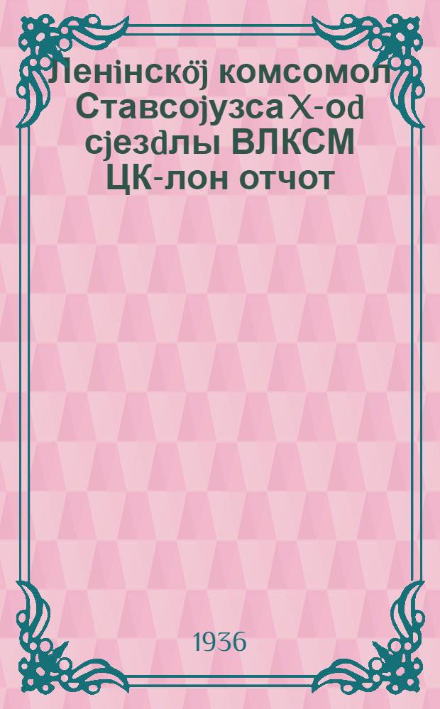 Ленiнскöj комсомол Ставсоjузса X-оd сjезdлы ВЛКСМ ЦК-лон отчот : 1936-öd во апрел 11-öd луно = Отчет ЦК ВЛКСМ X Всесоюзному съезду Ленинского комсомола