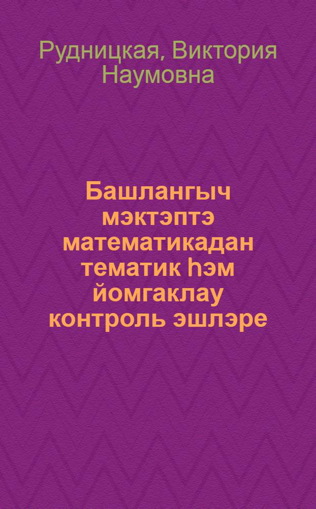 Башлангыч мэктэптэ математикадан тематик hэм йомгаклау контроль эшлэре : Метод. ярд = Тематические и итоговые контрольные работы по математике в начальной школе