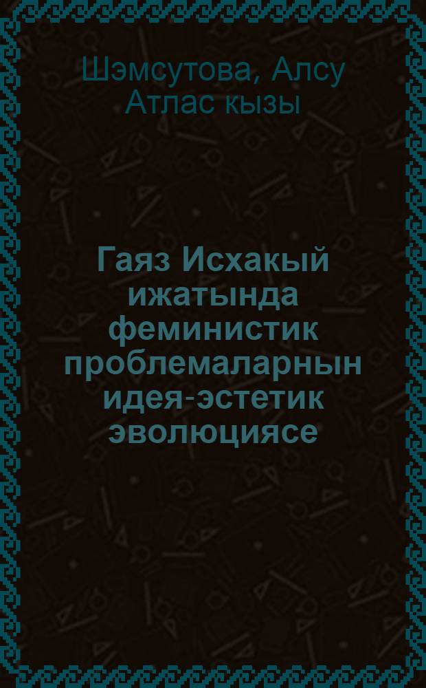 Гаяз Исхакый ижатында феминистик проблемаларнын идея-эстетик эволюциясе (1897-1954) = Идея-эстетическая эволюция проблем феминизма в творчестве А.Исхаки (1897-1954).