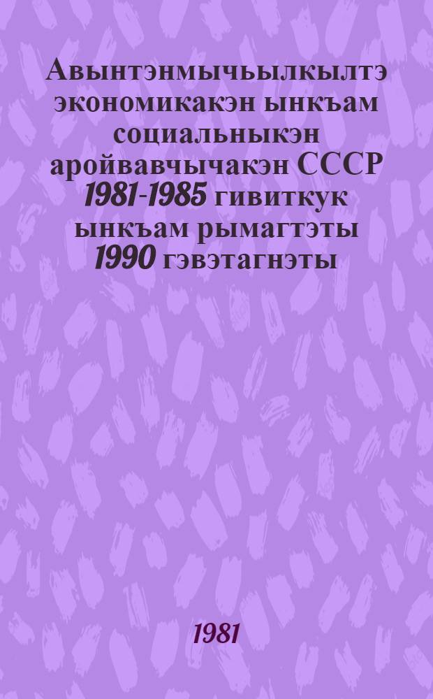 Авынтэнмычьылкылтэ экономикакэн ынкъам социальныкэн аройвавчычакэн СССР 1981-1985 гивиткук ынкъам рымагтэты 1990 гэвэтагнэты = Основные направления экономического и социального развития СССР на 1981-1985 годы и на период до 1990 года