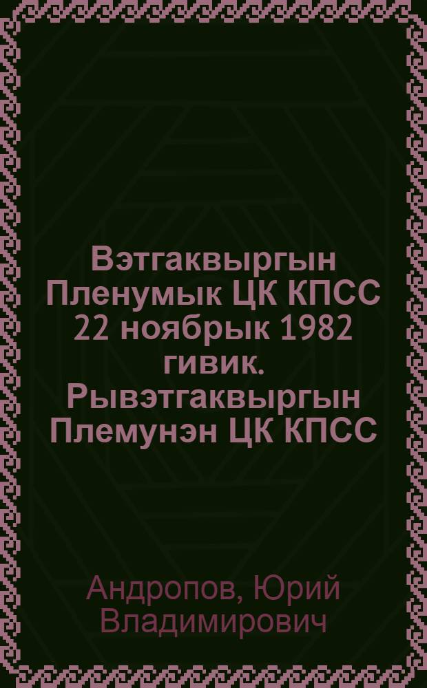 Вэтгаквыргын Пленумык ЦК КПСС 22 ноябрык 1982 гивик. Рывэтгаквыргын Племунэн ЦК КПСС = Речь на Пленуме ЦК КПСС 22 ноября 1982 года. Постановление Пленума ЦК КПСС