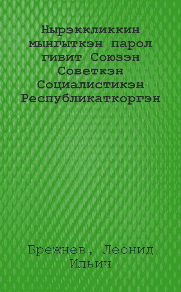 Нырэккликкин мынгыткэн парол гивит Союзэн Советкэн Социалистикэн Республикаткоргэн : Доклад чеэкэйкин кыричмыкин омакатыеввык ЦК КПСС, Верховныкэн Советэн СССР ынкъам Верховныкэн Советэн РСФСР Кремлякэн Дворцак съездаргэн 21 дек. 1972 гивин = О пятидесятилетии образования Союза Советских Социалистических Республик