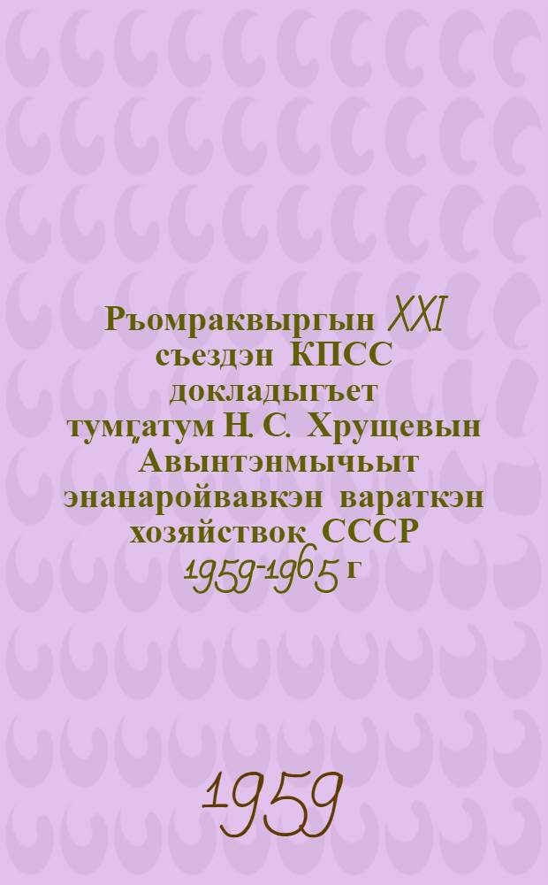Ръомраквыргын XXI съездэн КПСС докладыгъет тумгатум Н. С. Хрущевын "Авынтэнмычьыт энанаройвавкэн вараткэн хозяйствок СССР 1959-1965 г." : Гэпирилин ынкынмал 5 февр. 1959 г = Резолюция XXI съезда КПСС