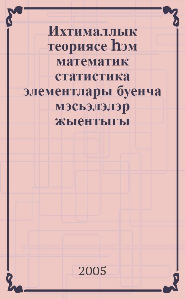 Ихтималлык теориясе hэм математик статистика элементлары буенча мэсьэлэлэр жыентыгы : техн. югары уку йорт. укучы студентлар өчен = Задачник по теории вероятностей и математической статистике.