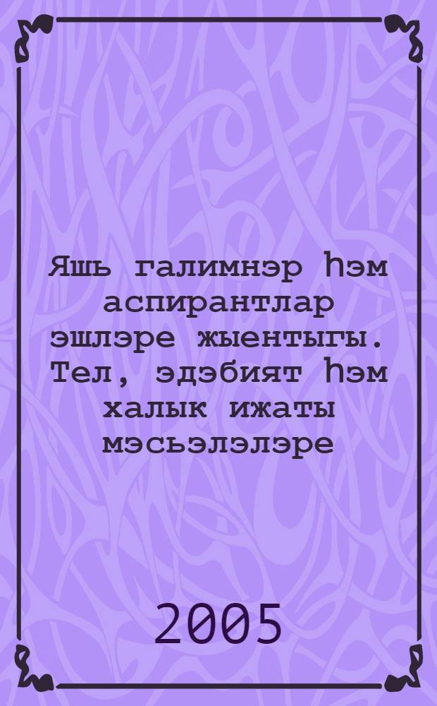 Яшь галимнэр hэм аспирантлар эшлэре жыентыгы. Тел, эдэбият hэм халык ижаты мэсьэлэлэре = Сборник работ молодых ученых и аспирантов. Проблемы языка, литературы и народного творчества