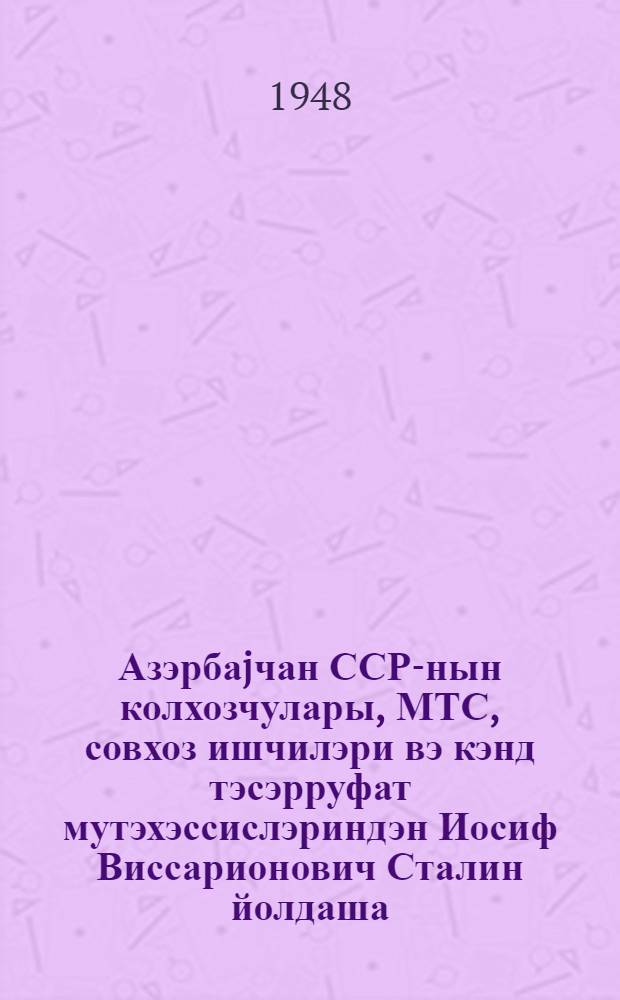 Азэрбаjчан ССР-нын колхозчулары, МТС, совхоз ишчилэри вэ кэнд тэсэрруфат мутэхэссислэриндэн Иосиф Виссарионович Сталин йолдаша = От колхозников, колхозниц, работников МТС, совхозов и специалистов сельского хозяйства Азербайджанской ССР товарищу Сталину Иосифу Виссарионовичу