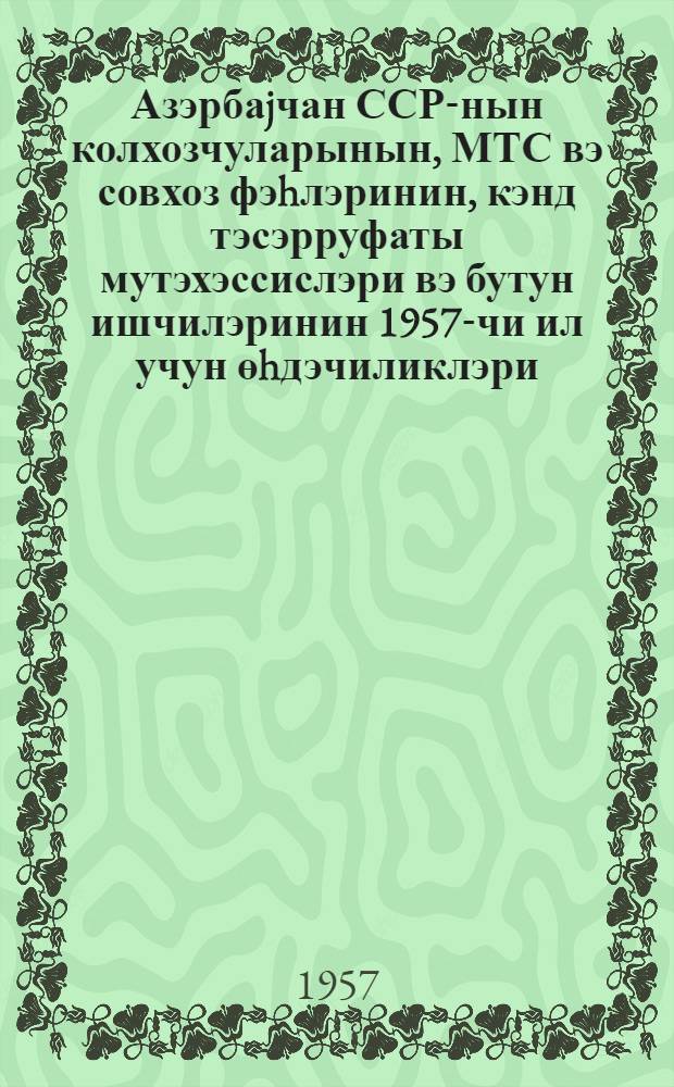 Азэрбаjчан ССР-нын колхозчуларынын, МТС вэ совхоз фэhлэринин, кэнд тэсэрруфаты мутэхэссислэри вэ бутун ишчилэринин 1957-чи ил учун өhдэчиликлэри : (1957-чи ил февралын 26-да азэрбаjчан мушавирэсиндэ гэбул эдилмишдир) = Обязательство колхозников и колхозниц, рабочих МТС и совхозов, специалистов и всех работников сельского хозяйства Азербайджанской ССР на 1957 год