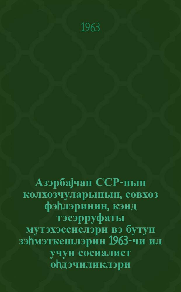 Азэрбаjчан ССР-нын колхозчуларынын, совхоз фэhлэринин, кэнд тэсэрруфаты мутэхэссислэри вэ бутун зэhмэткешлэрин 1963-чи ил учун сосиалист өhдэчиликлэри : (1963-чи ил февралын 16-да республика кэнд тэсэрруфаты габагчылларынын мушавирэсин дэ гэбул эдилмишдир) = Социалистические обязательства колхозников и колхозниц, рабочих и работниц совхозов, специалистов и всех тружеников сельского хозяйства Азербайджанской ССР на 1963 год