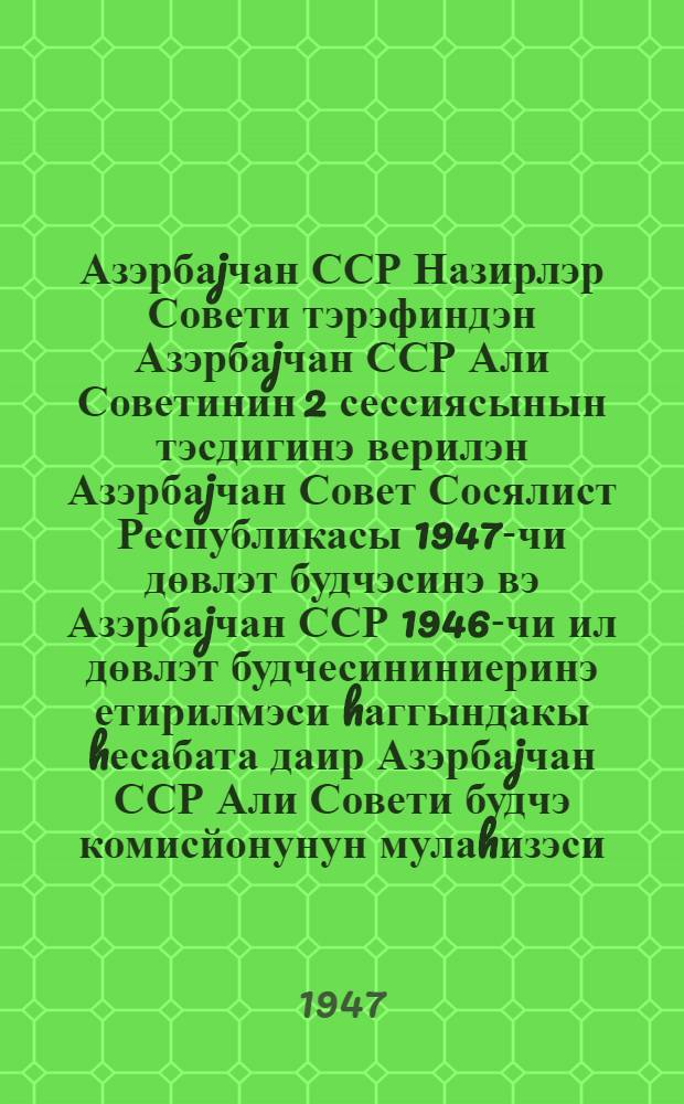 Азэрбаjчан ССР Назирлэр Совети тэрэфиндэн Азэрбаjчан ССР Али Советинин 2 сессиясынын тэсдигинэ верилэн Азэрбаjчан Совет Сосялист Республикасы 1947-чи дөвлэт будчэсинэ вэ Азэрбаjчан ССР 1946-чи ил дөвлэт будчесининиеринэ етирилмэси hаггындакы hесабата даир Азэрбаjчан ССР Али Совети будчэ комисйонунун мулаhизэси = Заключение Бюджетной комиссии Верховного Совета Азербайджанской ССР по государственному бюджету Азербайджанской Советской Социалистической Республики на 1947 год и по отчету об исполнении государственного бюджета Азербайджанской ССР за 1946 год, внесенным Советом Министров Азербайджанской ССР на утверждение второй сессии Верховного Совета Азербайджанской ССР