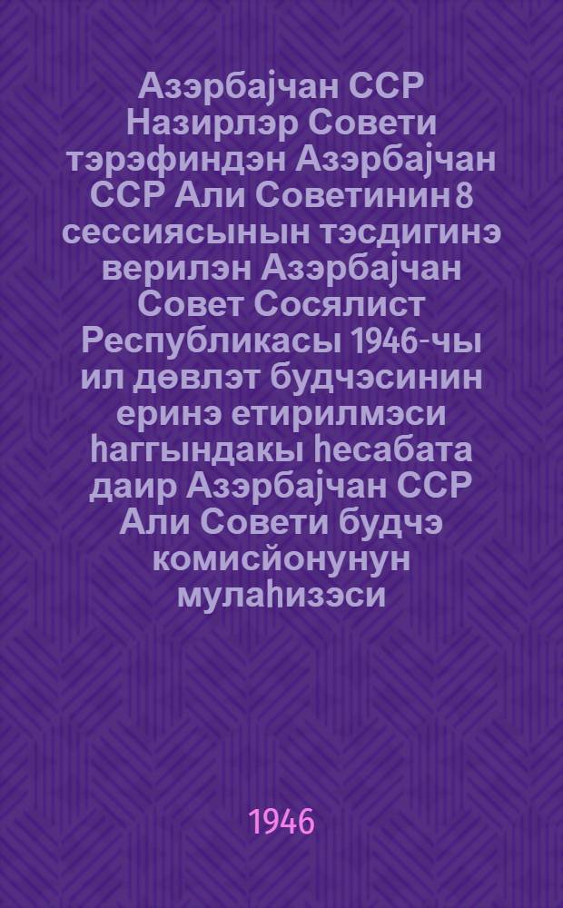 Азэрбаjчан ССР Назирлэр Совети тэрэфиндэн Азэрбаjчан ССР Али Советинин 8 сессиясынын тэсдигинэ верилэн Азэрбаjчан Совет Сосялист Республикасы 1946-чы ил дөвлэт будчэсинин еринэ етирилмэси hаггындакы hесабата даир Азэрбаjчан ССР Али Совети будчэ комисйонунун мулаhизэси = Заключение Бюджетной комиссии Верховного Совета Азербайджанской ССР по государственному бюджету Азербайджанской Советской Социалистической Республики на 1946 год и по отчету об исполнении государственного бюджета Азербайджанской ССР за 1945 год, внесенным Советом Министров Азербайджанской ССР на утверждение восьмой сессии Верховного Совета Азербайджанской ССР