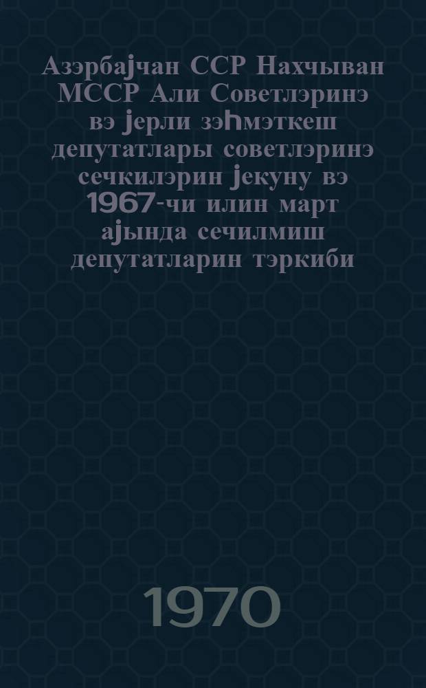 Азэрбаjчан ССР Нахчыван МССР Али Советлэринэ вэ jерли зэhмэткеш депутатлары советлэринэ сечкилэрин jекуну вэ 1967-чи илин март аjында сечилмиш депутатларин тэркиби : (статистик мэчму) = Итоги выборов и состав депутатов Верховного Совета Азербайджанской ССР, Нахичеванской АССР и местных советов депутатов трудящихся, избранных в марте 1967 года