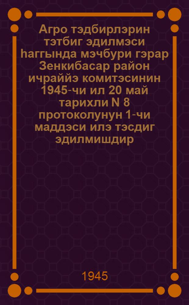 Агро тэдбирлэрин тэтбиг эдилмэси hаггында мэчбури гэрар Зенкибасар район ичраййэ комитэсинин 1945-чи ил 20 май тарихли N 8 протоколунун 1-чи маддэси илэ тэсдиг эдилмишдир = [Обязательное постановление о проведении в жизнь агромероприятий]